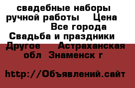 свадебные наборы (ручной работы) › Цена ­ 1 200 - Все города Свадьба и праздники » Другое   . Астраханская обл.,Знаменск г.